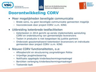 Doorontwikkeling CORV
• Meer mogelijkheden beveiligde communicatie
– Brede wens, nu geen beveiligde communicatie gemeenten mogelijk
– Vooronderzoek door project CORV i.s.m. KING
• Uitbreiding ketenbrede testfaciliteiten
– Ketentesten in 2014 gericht op eerste implementatie aansluiting
CORV en ondersteuning van gemeentelijke leveranciers
– Testen in productie is niet toegestaan bij justitie partners
– Onderzoek geautomatiseerd ketentesten leveranciers en individuele
gemeenten door project CORV i.s.m. KING
• Nieuwe CORV functionaliteiten, o.a:
– Afloopbericht en structurering zorgmeldingen Politie
– Vrijwillige jeugdreclassering
– Notificatie opgelegde kinderbeschermingsmaatregel
– Berichten verlenging kinderbeschermingsmaatregel
– Toetsende taak
 