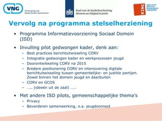 Vervolg na programma stelselherziening
• Programma Informatievoorziening Sociaal Domein
(ISD)
• Invulling pilot gedwongen kader, denk aan:
– Best practices berichtuitwisseling CORV
– Integratie gedwongen kader en werkprocessen jeugd
– Doorontwikkeling CORV na 2015
– Bredere positionering CORV en intensivering digitale
berichtuitwisseling tussen gemeentelijke- en justitie partijen.
Zowel binnen het domein jeugd en daarbuiten
– CORV en GCOS
– ….. (ideeën uit de zaal) …..
• Met andere ISD pilots, gemeenschappelijke thema’s
– Privacy
– Bevorderen samenwerking, o.a. jeugdconnect
 