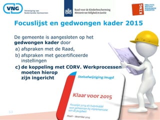 Focuslijst en gedwongen kader 2015
33
De gemeente is aangesloten op het
gedwongen kader door
a) afspraken met de Raad,
b) afspraken met gecertificeerde
instellingen
c) de koppeling met CORV. Werkprocessen
moeten hierop
zijn ingericht
 