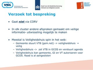 Verzoek tot bespreking
• Gaat niet via CORV
• In elk cluster andere afspraken gemaakt om veilige
informatie- uitwisseling mogelijk te maken
• Meestal is Veiligheidshuis spin in het web:
– Gemeente stuurt VTB (gem.net) -> veiligheidshuis =
veilig
– Veiligheidshuis -> zet VTB in GCOS en verstuurt agenda
– Veiligheidshuis kan gemeente, GI en VT autoriseren voor
GCOS. Raad is al aangesloten
 