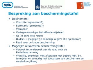 Bespreking aan beschermingstafel
• Deelnemers:
– Voorzitter (gemeente?)
– Secretaris (gemeente?)
– Verzoeker
– Vertegenwoordiger betreffende wijkteam
– GI (in bijna elke regio)
– Ouders + jeugdige (in sommige regio’s stip op horizon)
– Raad voor de kinderbescherming
• Mogelijke uitkomsten beschermingstafel:
– Verzoek tot onderzoek aan de raad voor de
kinderbescherming
– Vrijwillig, eventueel met afspraken met ouders mbt. bv.
termijnen en zo nodig met toepassen van beschermen en
versterken /drang
 
