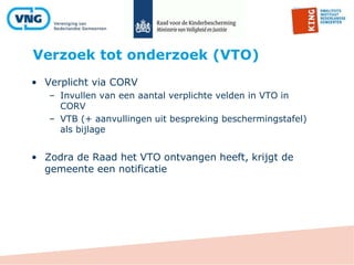 Verzoek tot onderzoek (VTO)
• Verplicht via CORV
– Invullen van een aantal verplichte velden in VTO in
CORV
– VTB (+ aanvullingen uit bespreking beschermingstafel)
als bijlage
• Zodra de Raad het VTO ontvangen heeft, krijgt de
gemeente een notificatie
 