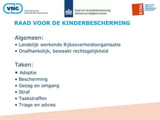 RAAD VOOR DE KINDERBESCHERMING
Algemeen:
• Landelijk werkende Rijksoverheidsorganisatie
• Onafhankelijk, bewaakt rechtsgelijkheid
Taken:
• Adoptie
• Bescherming
• Gezag en omgang
• Straf
• Taakstraffen
• Triage en advies
 