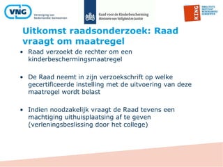 Uitkomst raadsonderzoek: Raad
vraagt om maatregel
• Raad verzoekt de rechter om een
kinderbeschermingsmaatregel
• De Raad neemt in zijn verzoekschrift op welke
gecertificeerde instelling met de uitvoering van deze
maatregel wordt belast
• Indien noodzakelijk vraagt de Raad tevens een
machtiging uithuisplaatsing af te geven
(verleningsbeslissing door het college)
 