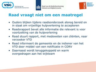 Raad vraagt niet om een maatregel
• Ouders blijken tijdens raadsonderzoek alsnog bereid en
in staat om vrijwillige hulpverlening te accepteren
• Raadsrapport bevat alle informatie die relevant is voor
voortzetting van de hulpverlening
• Raad stuurt rapport, met medeweten van cliënten, naar
verzoeker VTO
• Raad informeert de gemeente en de indiener van het
VTO door middel van een notificatie in CORV
• Daarnaast wordt teruggekoppeld en warm
overgedragen aan het wijkteam
 