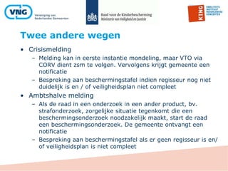 Twee andere wegen
• Crisismelding
– Melding kan in eerste instantie mondeling, maar VTO via
CORV dient zsm te volgen. Vervolgens krijgt gemeente een
notificatie
– Bespreking aan beschermingstafel indien regisseur nog niet
duidelijk is en / of veiligheidsplan niet compleet
• Ambtshalve melding
– Als de raad in een onderzoek in een ander product, bv.
strafonderzoek, zorgelijke situatie tegenkomt die een
beschermingsonderzoek noodzakelijk maakt, start de raad
een beschermingsonderzoek. De gemeente ontvangt een
notificatie
– Bespreking aan beschermingstafel als er geen regisseur is en/
of veiligheidsplan is niet compleet
 