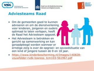 Adviesteams Raad
• Om de gemeenten goed te kunnen
adviseren en om de dienstverlening
voor kinderen, jongeren en ouders
optimaal te laten verlopen, heeft
de Raad het Adviesteam opgezet.
• Het Adviesteam is betrokken en
gericht op samenwerking en kan
geraadpleegd worden wanneer er
ernstige zorg is over de opgroei- en opvoedsituatie van
een kind of jongere tussen de 0 en 18 jaar.
• https://www.kinderbescherming.nl/Images/140828-
vouwfolder-rvdk-lowress_tcm103-561967.pdf
 