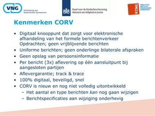 Kenmerken CORV
48
• Digitaal knooppunt dat zorgt voor elektronische
afhandeling van het formele berichtenverkeer
Opdrachten; geen vrijblijvende berichten
• Uniforme berichten; geen onderlinge bilaterale afspraken
• Geen opslag van persoonsinformatie
• Per bericht (3x) aflevering op één aansluitpunt bij
aangesloten partijen
• Aflevergarantie; track & trace
• 100% digitaal, beveiligd, snel
• CORV is nieuw en nog niet volledig uitontwikkeld
– Het aantal en type berichten kan nog gaan wijzigen
– Berichtspecificaties aan wijziging onderhevig
 