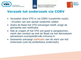 Verzoek tot onderzoek via CORV
• Verzoeker dient VTO in via CORV (verplichte route)
–Invullen van een aantal verplichte velden
• Zodra de Raad het VTO ontvangen heeft, krijgt de
gemeente een notificatie
• Heb je vragen of het VTO wel goed is aangekomen,
neem dan contact op met de Raad via het Adviesteam
adviesteam.overijssel@rvdk.minvenj.nl
• Gemeente ontvangt notificatie van de start van het
onderzoek (ook bij ambtshalve onderzoek)
 