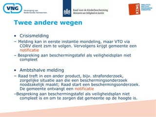 Twee andere wegen
• Crisismelding
– Melding kan in eerste instantie mondeling, maar VTO via
CORV dient zsm te volgen. Vervolgens krijgt gemeente een
notificatie
– Bespreking aan beschermingstafel als veiligheidsplan niet
compleet
• Ambtshalve melding
– Raad treft in een ander product, bijv. strafonderzoek,
zorgelijke situatie aan die een beschermingsonderzoek
noodzakelijk maakt; Raad start een beschermingsonderzoek.
De gemeente ontvangt een notificatie
–Bespreking aan beschermingstafel als veiligheidsplan niet
compleet is en om te zorgen dat gemeente op de hoogte is.
 