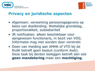 Privacy en juridische aspecten
• Algemeen: verwerking persoonsgegevens op
basis van doelbinding. Wettelijke grondslag,
proportionaliteit, subsidiariteit
• JR notificaties: alleen beschikbaar voor
aangewezen functionaris, in bezit van VOG.
Informatie mag niet worden door verstrekt
• Doen van melding aan AMHK of VTO bij de
RvdK betreft geen besluit (conform Awb).
Deze taak bij derden beleggen betreft dan ook
geen mandatering maar een machtiging.
 