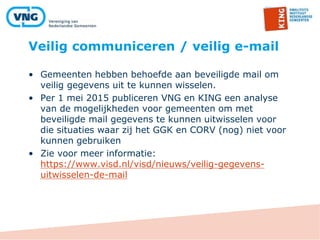 Veilig communiceren / veilig e-mail
• Gemeenten hebben behoefde aan beveiligde mail om
veilig gegevens uit te kunnen wisselen.
• Per 1 mei 2015 publiceren VNG en KING een analyse
van de mogelijkheden voor gemeenten om met
beveiligde mail gegevens te kunnen uitwisselen voor
die situaties waar zij het GGK en CORV (nog) niet voor
kunnen gebruiken
• Zie voor meer informatie:
https://www.visd.nl/visd/nieuws/veilig-gegevens-
uitwisselen-de-mail
 