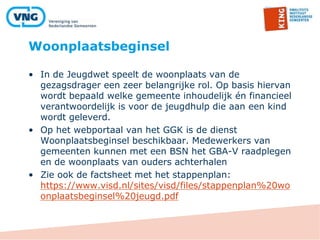 Woonplaatsbeginsel
• In de Jeugdwet speelt de woonplaats van de
gezagsdrager een zeer belangrijke rol. Op basis hiervan
wordt bepaald welke gemeente inhoudelijk én financieel
verantwoordelijk is voor de jeugdhulp die aan een kind
wordt geleverd.
• Op het webportaal van het GGK is de dienst
Woonplaatsbeginsel beschikbaar. Medewerkers van
gemeenten kunnen met een BSN het GBA-V raadplegen
en de woonplaats van ouders achterhalen
• Zie ook de factsheet met het stappenplan:
https://www.visd.nl/sites/visd/files/stappenplan%20wo
onplaatsbeginsel%20jeugd.pdf
 