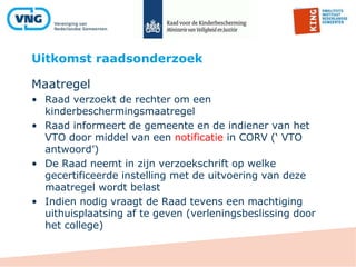 Uitkomst raadsonderzoek
Maatregel
• Raad verzoekt de rechter om een
kinderbeschermingsmaatregel
• Raad informeert de gemeente en de indiener van het
VTO door middel van een notificatie in CORV (‘ VTO
antwoord’)
• De Raad neemt in zijn verzoekschrift op welke
gecertificeerde instelling met de uitvoering van deze
maatregel wordt belast
• Indien nodig vraagt de Raad tevens een machtiging
uithuisplaatsing af te geven (verleningsbeslissing door
het college)
 
