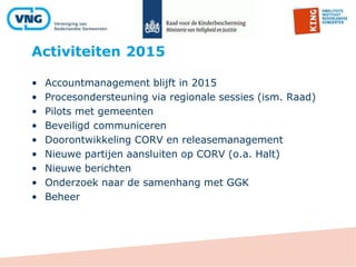 Activiteiten 2015
• Accountmanagement blijft in 2015
• Procesondersteuning via regionale sessies (ism. Raad)
• Pilots met gemeenten
• Beveiligd communiceren
• Doorontwikkeling CORV en releasemanagement
• Nieuwe partijen aansluiten op CORV (o.a. Halt)
• Nieuwe berichten
• Onderzoek naar de samenhang met GGK
• Beheer
 