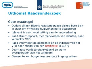 Uitkomst Raadsonderzoek
Geen maatregel
• Ouders blijken tijdens raadsonderzoek alsnog bereid en
in staat om vrijwillige hulpverlening te accepteren
• relevant is voor voortzetting van de hulpverlening
• Raad stuurt rapport, met medeweten van cliënten, naar
verzoeker VTO
• Raad informeert de gemeente en de indiener van het
VTO door middel van een notificatie in CORV
• Daarnaast wordt teruggekoppeld en warm
overgedragen aan het wijkteam.
• Gemeente kan burgemeestersroute in gang zetten
 