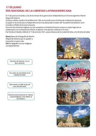 17 DE JUNIO
DÍA NACIONAL DE LA LIBERTAD LATINOAMERICANA
Monumento en Salta al pie del
cerro San Bernardo.
Gauchos de Güemes, con su
típico atuendo.
Güemes estuvo presente en Yatasto,
cuando Belgrano y San Martín se
encontraron.
Sus restos se encuentran en la
Catedral de Salta.
El 17 de junio se recuerda a uno de los héroes de la guerra de la Independencia en el norte argentino: Martín
Miguel de Güemes.
El prócer salteño, nacido el 8 de febrero de 1785, es conocido como el Héroe de la Liberación Nacional.
Su papel en las luchas por la Independencia fue muy destacado. Creador del “Escuadrón de Salteños”, se lo
considera el Padre de la Guerra Gaucha.
Actuó en las Invasiones Inglesas y en las campañas en la Banda Oriental, aunque su mayor logro fue su
colaboración con el General San Martín, al detener a los ejércitos realistas en el norte.
Fue herido en batalla y falleció el 17 de junio de 1821, a poca distancia de la ciudad de Salta, a los 36 años de edad.
Buscá datos de la biografía de Martín
Miguel de Güemes que te ayuden a
conocerlo un poco más.
Uní los epígrafes con las imágenes
correspondientes:
 