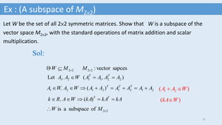 Let W be the set of all 2×2 symmetric matrices. Show that W is a subspace of the
vector space M2×2, with the standard operations of matrix addition and scalar
multiplication.
sapcesvector:2222  MMW
Sol:
)(Let 221121 AA,AAWA,A TT

)( 21212121 AAAAAAWAW,A TTT

)( kAkAkAWA,Rk TT

22ofsubspaceais  MW
)( 21 WAA 
)( WkA
Ex : (A subspace of M2×2)
10
 