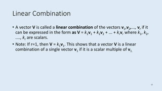 12
Linear Combination
• A vector V is called a linear combination of the vectors v1,v2,..., vr if it
can be expressed in the form as V = k1v1 + k2v2 + ... + krvr where k1, k2,
...., kr are scalars.
• Note: If r=1, then V = k1v1. This shows that a vector V is a linear
combination of a single vector v1 if it is a scalar multiple of v1.
 