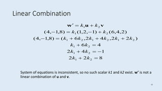 15
Linear Combination
System of equations is inconsistent, so no such scalar k1 and k2 exist. w’ is not a
linear combination of u and v.
822
142
46
)22,42,6()8,1,4(
)2,4,6()1,2,1()8,1,4(
21
21
21
212121
21
21






kk
kk
kk
kkkkkk
kk
kk vuw
 