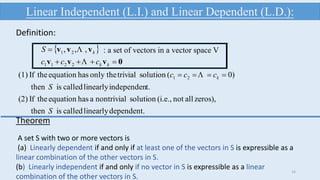 dependent.linearlycalledisthen
zeros),allnot(i.e.,solutionnontrivialahasequationtheIf(2)
t.independenlinearlycalledisthen
)0(solutiontrivialonly thehasequationtheIf(1) 21
S
S
ccc k  
 
0vvv
vvv


kk
k
ccc
S


2211
21 ,,, : a set of vectors in a vector space V
Linear Independent (L.I.) and Linear Dependent (L.D.):
Definition:
16
Theorem
A set S with two or more vectors is
(a) Linearly dependent if and only if at least one of the vectors in S is expressible as a
linear combination of the other vectors in S.
(b) Linearly independent if and only if no vector in S is expressible as a linear
combination of the other vectors in S.
 
