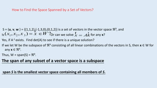 How to Find the Space Spanned by a Set of Vectors?
S = {u, v, w } = {(1,1,2),(-1,3,0),(0,1,2)} is a set of vectors in the vector space ℜ³, and
Is Or can we solve for any x?
Yes, if A-1 exists. Find det(A) to see if there is a unique solution?
If we let W be the subspace of ℜ³ consisting of all linear combinations of the vectors in S, then x ∈ W for
any x ∈ ℜ³.
Thus, W = span(S) = ℜ³.
The span of any subset of a vector space is a subspace
span S is the smallest vector space containing all members of S.
(x1, x2 , x 3 ) 
r
x W ? r
x  A
r
k
 