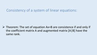 Consistency of a system of linear equations:
 Theorem: The set of equation Ax=B are consistence if and only if
the coefficient matrix A and augmented matrix [A|B] have the
same rank.
 