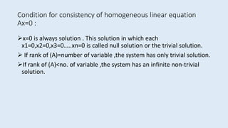 Condition for consistency of homogeneous linear equation
Ax=0 :
x=0 is always solution . This solution in which each
x1=0,x2=0,x3=0…..xn=0 is called null solution or the trivial solution.
 If rank of (A)=number of variable ,the system has only trivial solution.
If rank of (A)<no. of variable ,the system has an infinite non-trivial
solution.
 