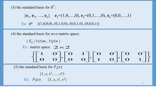 27
(3) the standard basis for R
n
:
{e1, e2, …, en} e1=(1,0,…,0), e2=(0,1,…,0), en=(0,0,…,1)
Ex: R4 {(1,0,0,0), (0,1,0,0), (0,0,1,0), (0,0,0,1)}
Ex: matrix space:






























10
00
,
01
00
,
00
10
,
00
01
22
(4) the standard basis for mn matrix space:
{ Eij | 1im , 1jn }
(5) the standard basis for Pn(x):
{1, x, x2, …, xn}
Ex: P3(x) {1, x, x2, x3}
 