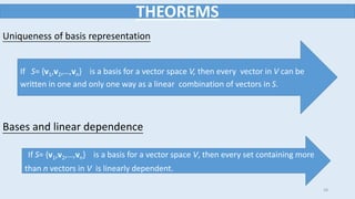 28
THEOREMS
Uniqueness of basis representation
If S= {v1,v2,…,vn} is a basis for a vector space V, then every vector in V can be
written in one and only one way as a linear combination of vectors in S.
If S= {v1,v2,…,vn} is a basis for a vector space V, then every set containing more
than n vectors in V is linearly dependent.
Bases and linear dependence
 