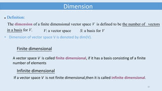 30
Dimension
 Definition:
The dimension of a finite dimensional vector space V is defined to be the number of vectors
in a basis for V. V: a vector space S: a basis for V
Finite dimensional
A vector space V is called finite dimensional, if it has a basis consisting of a finite
number of elements
Infinite dimensional
If a vector space V is not finite dimensional,then it is called infinite dimensional.
• Dimension of vector space V is denoted by dim(V).
 