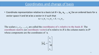 34
Coordinates and change of basis
• Coordinate representation relative to a basis Let B = {v1, v2, …, vn} be an ordered basis for a
vector space V and let x be a vector in V such that
.2211 nnccc vvvx  
The scalars c1, c2, …, cn are called the coordinates of x relative to the basis B. The
coordinate matrix (or coordinate vector) of x relative to B is the column matrix in Rn
whose components are the coordinates of x.
 













n
B
c
c
c

2
1
x
 