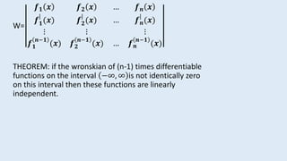 W=
𝒇 𝟏 𝒙 𝒇 𝟐 𝒙 … 𝒇 𝒏 𝒙
𝒇 𝟏
|
(𝒙) 𝒇 𝟐
|
(𝒙) … 𝒇 𝒏
|
(𝒙)
⋮ ⋮ ⋮
𝒇 𝟏
𝒏−𝟏
(𝒙) 𝒇 𝟐
𝒏−𝟏
(𝒙) … 𝒇 𝒏
𝒏−𝟏
(𝒙)
THEOREM: if the wronskian of (n-1) times differentiable
functions on the interval −∞, ∞ is not identically zero
on this interval then these functions are linearly
independent.
 