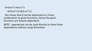 6=6𝑠𝑖𝑛2 𝑥+6𝑐𝑜𝑠2 𝑥
=2(3𝑠𝑖𝑛2 𝑥)+3(2𝑐𝑜𝑠2 𝑥)
this shows that 6 can be expressed as a linear
combination to given functions, hence the given
functions are linearly dependent.
NOTE : appropriate can be used directly to show linear
dependence without using Wronskian.
 