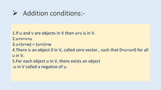  Addition conditions:-
1.If u and v are objects in V then u+v is in V.
2.u+v=v+u
3.u+(v+w) = (u+v)+w
4.There is an object 0 in V, called zero vector , such that 0+u=u+0 for all
u in V.
5.For each object u in V, there exists an object
-u in V called a negative of u.
 