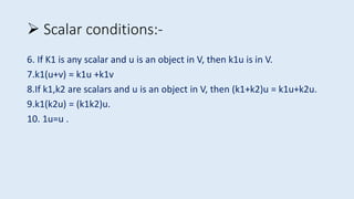 6. If K1 is any scalar and u is an object in V, then k1u is in V.
7.k1(u+v) = k1u +k1v
8.If k1,k2 are scalars and u is an object in V, then (k1+k2)u = k1u+k2u.
9.k1(k2u) = (k1k2)u.
10. 1u=u .
 Scalar conditions:-
 