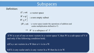 8
Definition:
),,( V : a vector space





VW
W  : a non empty subset
),,( W ：a vector space (under the operations of addition and
scalar multiplication defined in V)
 W is a subspace of V
Subspaces
If W is a set of one or more vectors in a vector space V, then W is a sub space of V if
and only if the following condition hold;
a)If u,v are vectors in a W then u+v is in a W.
b)If k is any scalar and u is any vector In a W then ku is in W.
 