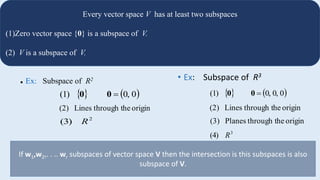 9
Every vector space V has at least two subspaces
(1)Zero vector space {0} is a subspace of V.
(2) V is a subspace of V.
 Ex: Subspace of R2
   00,(1) 00
originhethrough tLines(2)
2
(3) R
• Ex: Subspace of R3
originhethrough tPlanes(3)
3
(4) R
   00,0,(1) 00
originhethrough tLines(2)
If w1,w2,. . .. wr subspaces of vector space V then the intersection is this subspaces is also
subspace of V.
 