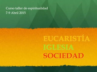 EUCARISTÍA
IGLESIA
SOCIEDAD
Curso taller de espiritualidad
7-9 Abril 2015
 