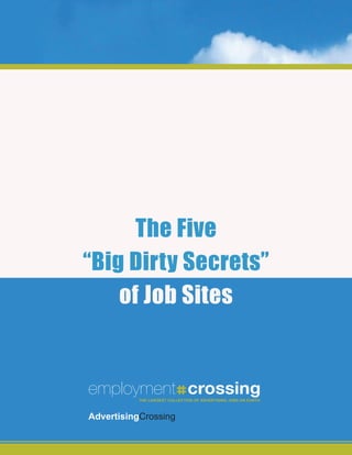 The Five
“Big Dirty Secrets”
    of Job Sites


employment crossing
           The LargesTTHE LARGESTof adverTising JOBS ON EARTH
                      CoLLeCTion COLLECTION OF Jobs on earTh



advertisingCrossing
 