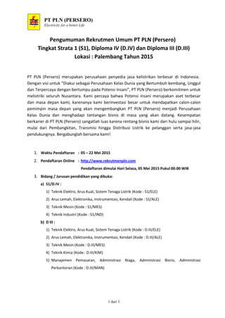 PT PLN (PERSERO)
Electricity for a better Life
1 dari 3
Pengumuman Rekrutmen Umum PT PLN (Persero)
Tingkat Strata 1 (S1), Diploma IV (D.IV) dan Diploma III (D.III)
Lokasi : Palembang Tahun 2015
PT PLN (Persero) merupakan perusahaan penyedia jasa kelistrikan terbesar di Indonesia.
Dengan visi untuk “Diakui sebagai Perusahaan Kelas Dunia yang Bertumbuh kembang, Unggul
dan Terpercaya dengan bertumpu pada Potensi Insani”, PT PLN (Persero) berkomitmen untuk
melistriki seluruh Nusantara. Kami percaya bahwa Potensi insani merupakan aset terbesar
dan masa depan kami, karenanya kami berinvestasi besar untuk mendapatkan calon-calon
pemimpin masa depan yang akan mengembangkan PT PLN (Persero) menjadi Perusahaan
Kelas Dunia dan menghadapi tantangan bisnis di masa yang akan datang. Kesempatan
berkarier di PT PLN (Persero) sangatlah luas karena rentang bisnis kami dari hulu sampai hilir,
mulai dari Pembangkitan, Transmisi hingga Distribusi Listrik ke pelanggan serta jasa-jasa
pendukungnya. Bergabunglah bersama kami!
1. Waktu Pendaftaran : 05 – 22 Mei 2015
2. Pendaftaran Online : http://www.rekrutmenpln.com
Pendaftaran dimulai Hari Selasa, 05 Mei 2015 Pukul 00.00 WIB
3. Bidang / Jurusan pendidikan yang dibuka:
a) S1/D.IV :
1) Teknik Elektro, Arus Kuat, Sistem Tenaga Listrik (Kode : S1/ELE)
2) Arus Lemah, Elektronika, Instrumentasi, Kendali (Kode : S1/ALE)
3) Teknik Mesin (Kode : S1/MES)
4) Teknik Industri (Kode : S1/IND)
b) D III :
1) Teknik Elektro, Arus Kuat, Sistem Tenaga Listrik (Kode : D.III/ELE)
2) Arus Lemah, Elektronika, Instrumentasi, Kendali (Kode : D.III/ALE)
3) Teknik Mesin (Kode : D.III/MES)
4) Teknik Kimia (Kode : D.III/KIM)
5) Manajemen Pemasaran, Administrasi Niaga, Administrasi Bisnis, Administrasi
Perkantoran (Kode : D.III/MAN)
 