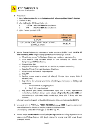 PT PLN (PERSERO)
Electricity for a better Life
2 dari 3
4. Persyaratan :
1) Status belum menikah dan bersedia tidak menikah selama menjalani Diklat Prajabatan;
2) Diutamakan Pria;
3) Lulus S1/D.IV atau D.III dengan batas usia :
a) S1/D.IV : Kelahiran 1989 dan sesudahnya
b) D.III : Kelahiran 1991 dan sesudahnya
4) Indeks Prestasi Komulatif (IPK) :
Kode Jurusan
Indeks Prestasi
Komulatif (IPK)
D.III/MAN IPK ≥ 3.00
S1/ELE, S1/ALE, S1/MES, S1/IND, D.III/ELE, D.III/ALE,
D.III/MES, D.III/KIM
IPK ≥ 2.75
5. Mengisi data pendaftaran dan menyerahkan berkas lamaran di Ke PPJK Unsri, PO BOX PG
8888 Palembang 30000 dengan kelengkapan berkas lamaran sebagai berikut :
a. Mengirimkan Lembar Verifikasi yang didapat saat melakukan registrasi online;
b. Surat Lamaran yang ditujukan kepada PT PLN (Persero) c.q. Kepala Diviisi
Pengembangan SDM dan Talenta;
c. Riwayat Hidup (CV);
d. Copy akte kelahiran (jika belum ada, bisa disusulkan pada saat wawancara);
e. Copy Ijazah/Surat Keterangan Lulus yang dilegalisasi;
f. Copy transkrip nilai terakhir yang dilegalisasi;
g. Copy KTP;
h. Pas foto terbaru berwarna ukuran 3x4 sebanyak 2 lembar (nama peserta ditulis di
belakang foto);
i. Bagi Pelamar dari lulusan program Lintas Jalur (D.III yang meneruskan ke D4/S1), wajib
melampirkan :
i. Transkrip nilai D.III yang dilegalisasi
ii. Ijazah D.III yang dilegalisasi
j. Bagi pelamar yang sedang menyelesaikan tugas akhir / skripsi, diperbolehkan
melakukan pendaftaran, dengan syarat wisuda paling lambat November 2015 dan
membawa surat keterangan sedang mengerjakan tugas akhir / skripsi pada saat
melamar.
Selama proses seleksi, apabila terdapat ketidaksesuaian data, peserta dinyatakan GUGUR.
6. Lamaran di kirim Ke PPJK Unsri, PO BOX PG 8888 Palembang 30000, dengan mencantumkan
kode Bidang/Jurusan Pendidikan di sudut kanan atas amplop lamaran.
Lamaran paling lambat diterima tanggal 22 Mei 2015 Cap Pos.
7. Pelamar hanya diperbolehkan memilih 1 (satu) Bidang/Jurusan sesuai tingkat pendidikan dan
program studi/bidang. Pelamar tidak dapat melamar ke jenjang yang tidak sesuai dengan
ijazah yang dimiliki.
 