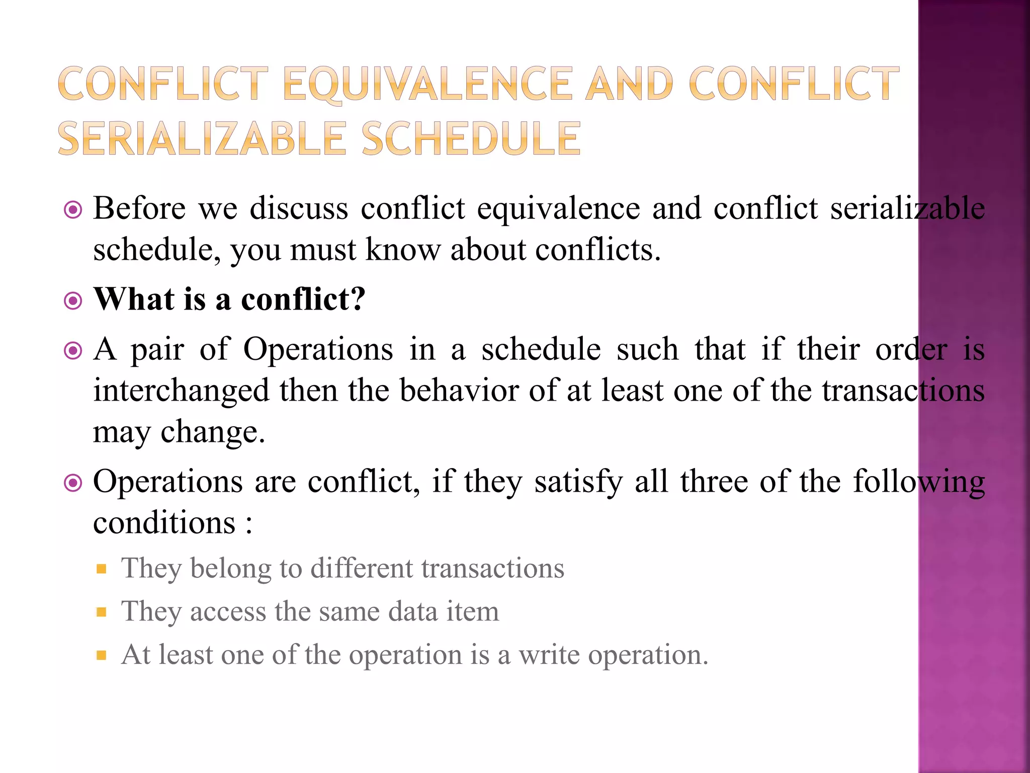  Before we discuss conflict equivalence and conflict serializable
schedule, you must know about conflicts.
 What is a conflict?
 A pair of Operations in a schedule such that if their order is
interchanged then the behavior of at least one of the transactions
may change.
 Operations are conflict, if they satisfy all three of the following
conditions :
 They belong to different transactions
 They access the same data item
 At least one of the operation is a write operation.
 