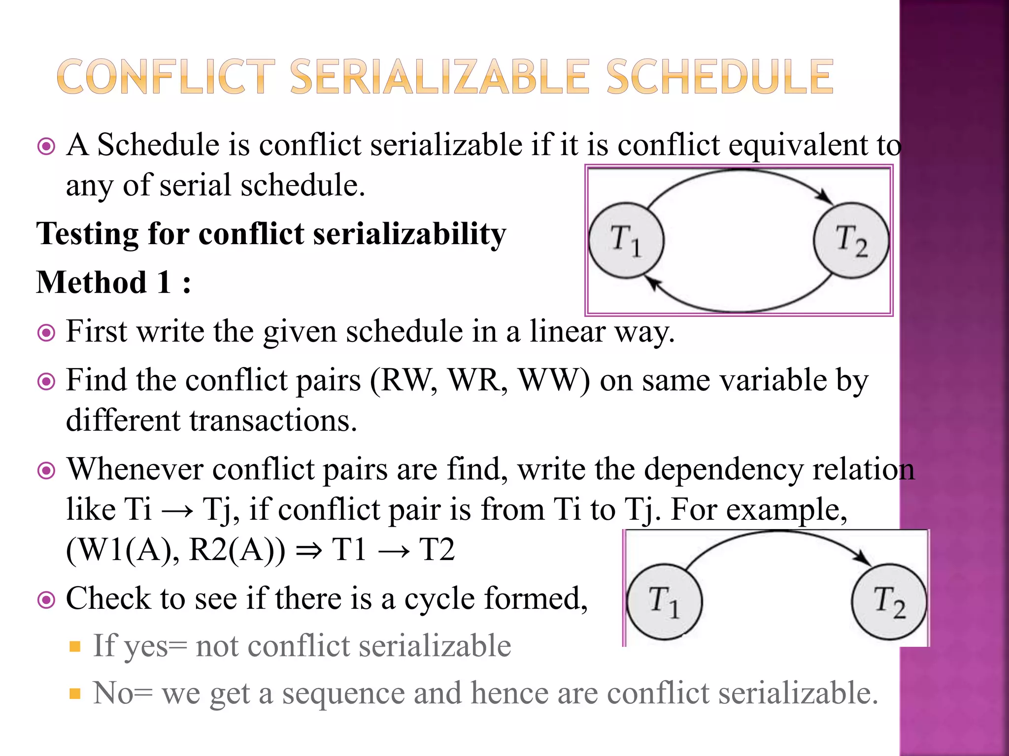  A Schedule is conflict serializable if it is conflict equivalent to
any of serial schedule.
Testing for conflict serializability
Method 1 :
 First write the given schedule in a linear way.
 Find the conflict pairs (RW, WR, WW) on same variable by
different transactions.
 Whenever conflict pairs are find, write the dependency relation
like Ti → Tj, if conflict pair is from Ti to Tj. For example,
(W1(A), R2(A)) ⇒ T1 → T2
 Check to see if there is a cycle formed,
 If yes= not conflict serializable
 No= we get a sequence and hence are conflict serializable.
 