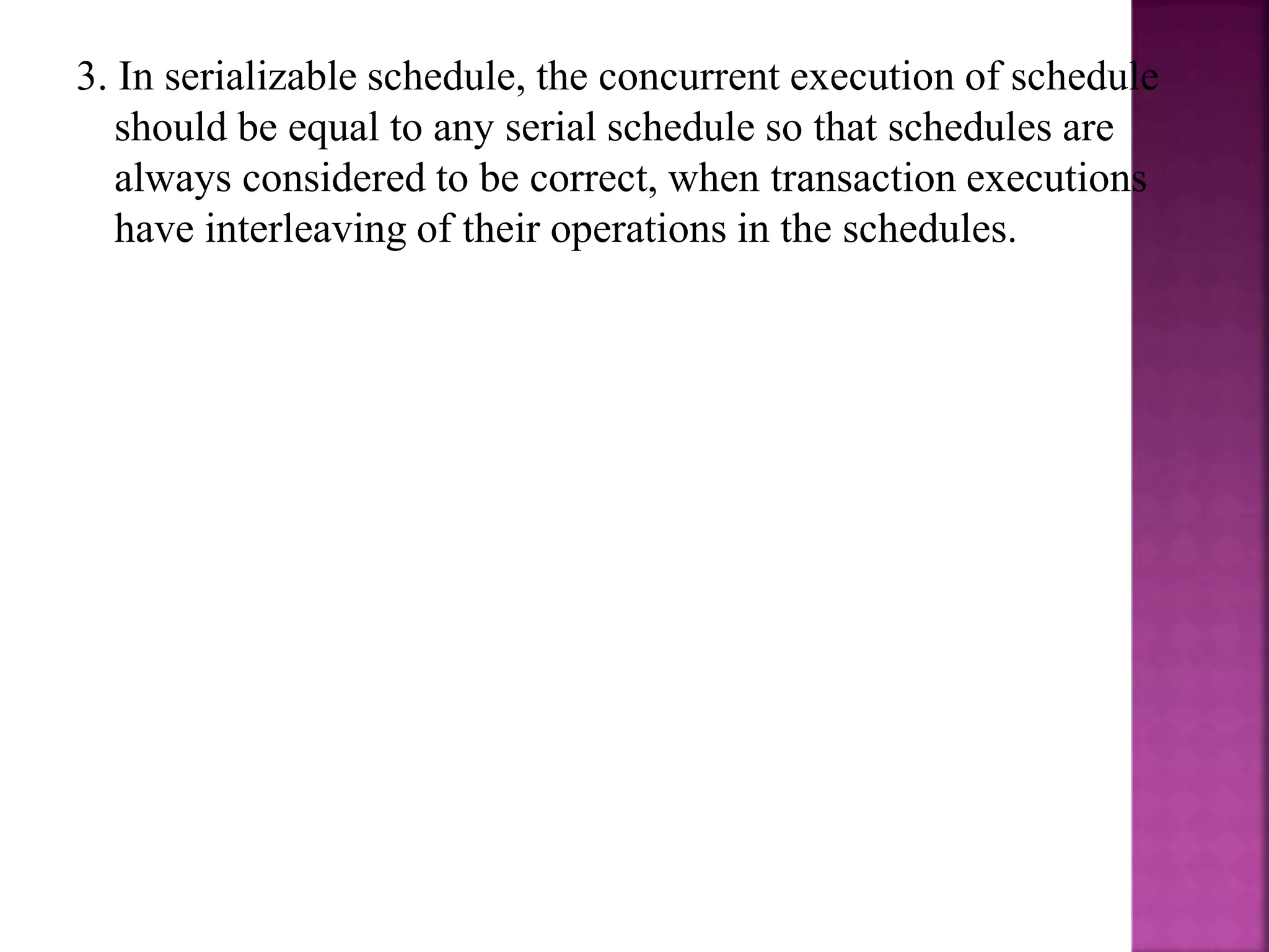 3. In serializable schedule, the concurrent execution of schedule
should be equal to any serial schedule so that schedules are
always considered to be correct, when transaction executions
have interleaving of their operations in the schedules.
 