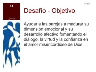 Desafío - Objetivo
Ayudar a las parejas a madurar su
dimensión emocional y su
desarrollo afectivo fomentando el
diálogo, la virtud y la confianza en
el amor misericordioso de Dios
21/7/2023
13
 