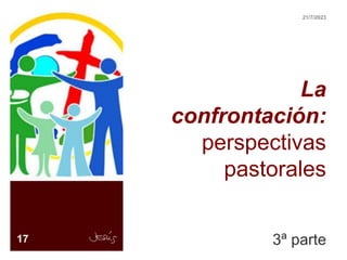 La
confrontación:
perspectivas
pastorales
3ª parte
17
21/7/2023
 