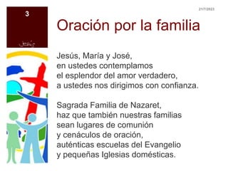 Oración por la familia
Jesús, María y José,
en ustedes contemplamos
el esplendor del amor verdadero,
a ustedes nos dirigimos con confianza.
Sagrada Familia de Nazaret,
haz que también nuestras familias
sean lugares de comunión
y cenáculos de oración,
auténticas escuelas del Evangelio
y pequeñas Iglesias domésticas.
21/7/2023
3
 
