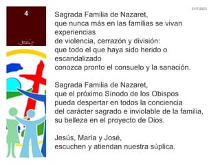 Sagrada Familia de Nazaret,
que nunca más en las familias se vivan
experiencias
de violencia, cerrazón y división:
que todo el que haya sido herido o
escandalizado
conozca pronto el consuelo y la sanación.
Sagrada Familia de Nazaret,
que el próximo Sínodo de los Obispos
pueda despertar en todos la conciencia
del carácter sagrado e inviolable de la familia,
su belleza en el proyecto de Dios.
Jesús, María y José,
escuchen y atiendan nuestra súplica.
21/7/2023
4
 