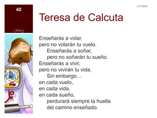 Teresa de Calcuta
Enseñarás a volar,
pero no volarán tu vuelo.
Enseñarás a soñar,
pero no soñarán tu sueño.
Enseñarás a vivir,
pero no vivirán tu vida.
Sin embargo…
en cada vuelo,
en cada vida,
en cada sueño,
perdurará siempre la huella
del camino enseñado.
21/7/2023
40
 